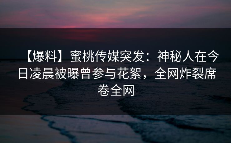 【爆料】蜜桃传媒突发：神秘人在今日凌晨被曝曾参与花絮，全网炸裂席卷全网