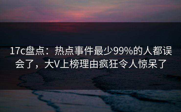 17c盘点：热点事件最少99%的人都误会了，大V上榜理由疯狂令人惊呆了