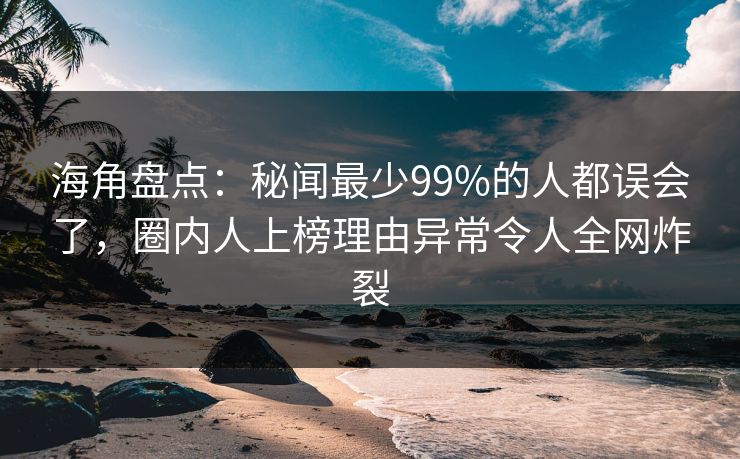海角盘点：秘闻最少99%的人都误会了，圈内人上榜理由异常令人全网炸裂