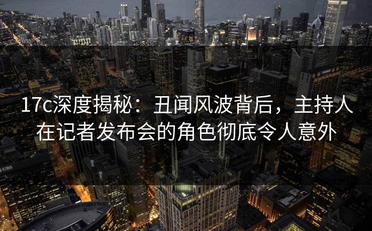 17c深度揭秘：丑闻风波背后，主持人在记者发布会的角色彻底令人意外