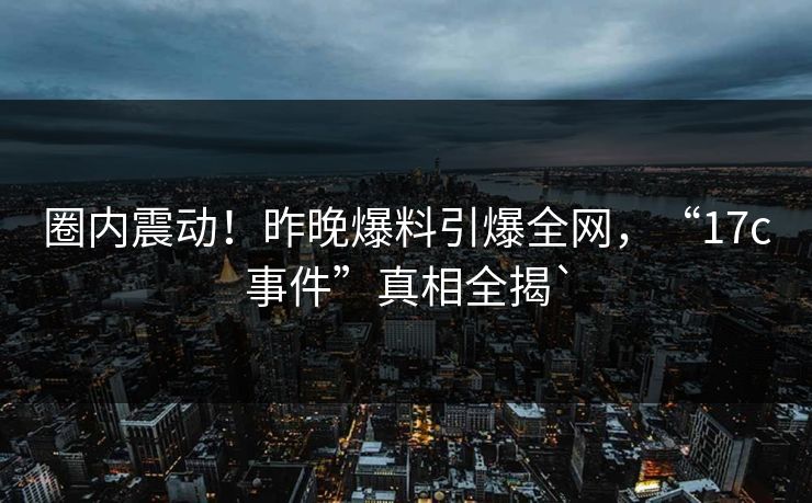 圈内震动！昨晚爆料引爆全网，“17c事件”真相全揭`