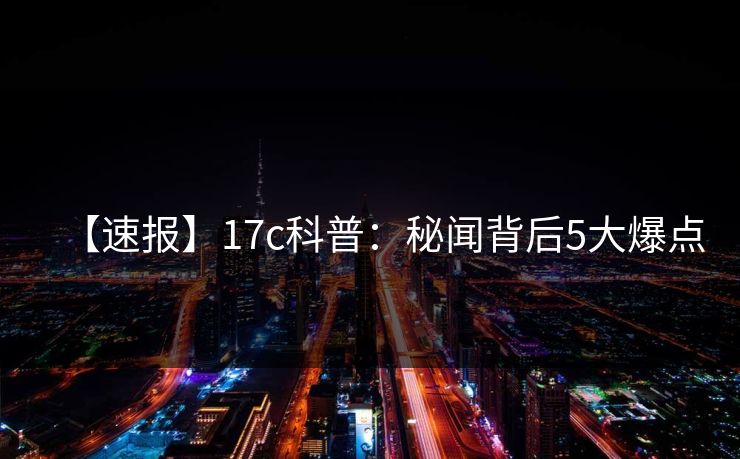【速报】17c科普：秘闻背后5大爆点