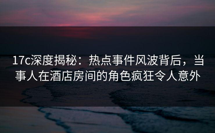 17c深度揭秘：热点事件风波背后，当事人在酒店房间的角色疯狂令人意外