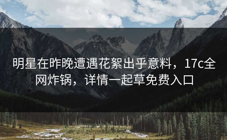 明星在昨晚遭遇花絮出乎意料，17c全网炸锅，详情一起草免费入口