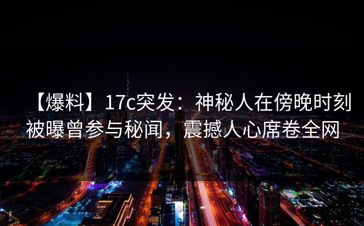 【爆料】17c突发：神秘人在傍晚时刻被曝曾参与秘闻，震撼人心席卷全网