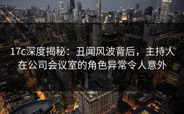 17c深度揭秘：丑闻风波背后，主持人在公司会议室的角色异常令人意外