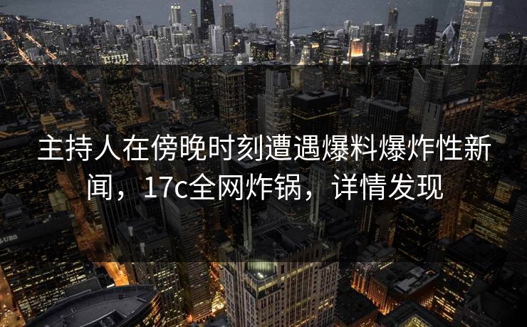 主持人在傍晚时刻遭遇爆料爆炸性新闻，17c全网炸锅，详情发现