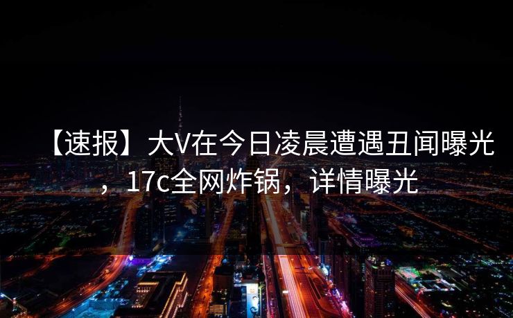【速报】大V在今日凌晨遭遇丑闻曝光，17c全网炸锅，详情曝光