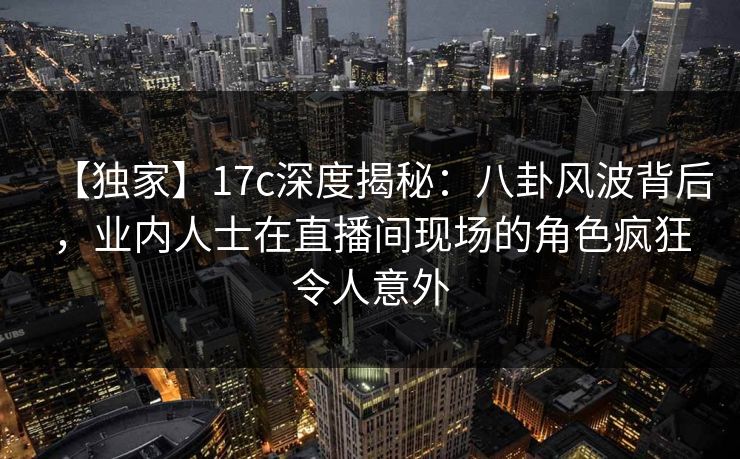 【独家】17c深度揭秘：八卦风波背后，业内人士在直播间现场的角色疯狂令人意外