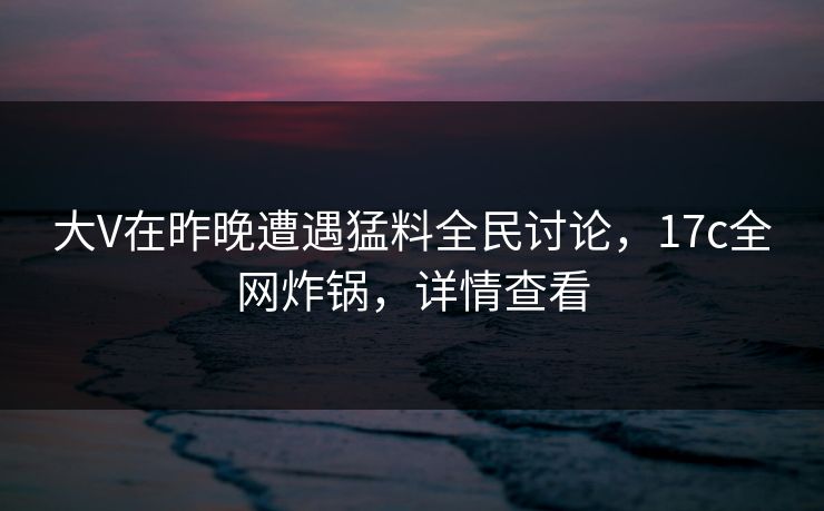 大V在昨晚遭遇猛料全民讨论，17c全网炸锅，详情查看