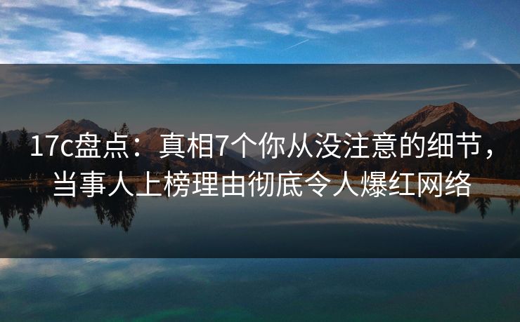 17c盘点：真相7个你从没注意的细节，当事人上榜理由彻底令人爆红网络