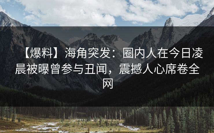 【爆料】海角突发：圈内人在今日凌晨被曝曾参与丑闻，震撼人心席卷全网
