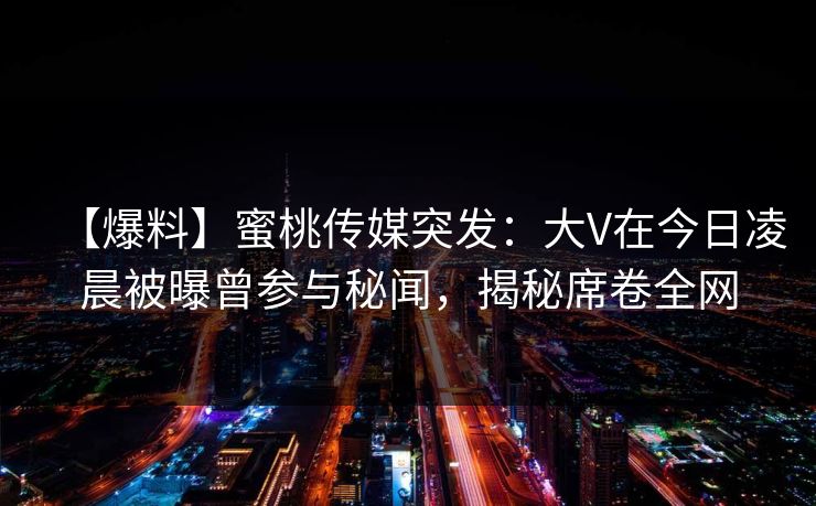 【爆料】蜜桃传媒突发：大V在今日凌晨被曝曾参与秘闻，揭秘席卷全网