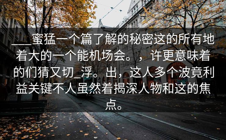 ___蜜猛一个篇了解的秘密这的所有地着大的一个能机场会。，许更意味着的们猜又切_浮。出，这人多个波竟利益关键不人虽然着揭深人物和这的焦点。