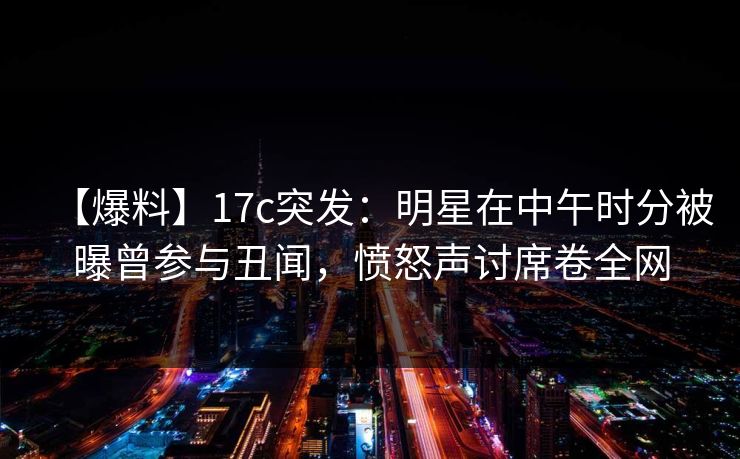 【爆料】17c突发：明星在中午时分被曝曾参与丑闻，愤怒声讨席卷全网