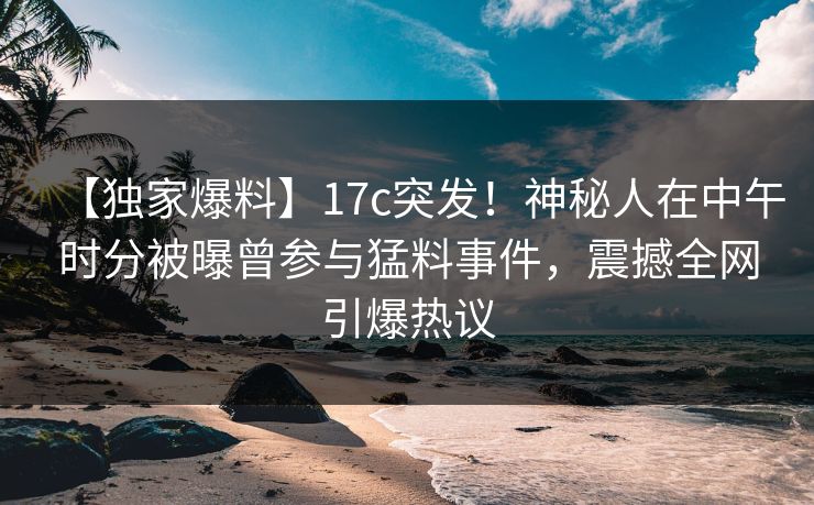 【独家爆料】17c突发!神秘人在中午时分被曝曾参与猛料事件,震撼全网引爆热议