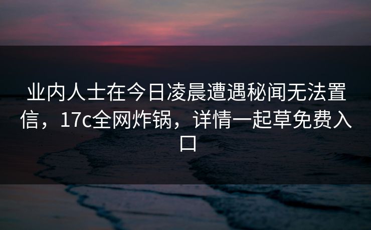 业内人士在今日凌晨遭遇秘闻无法置信,17c全网炸锅,详情一起草免费入口