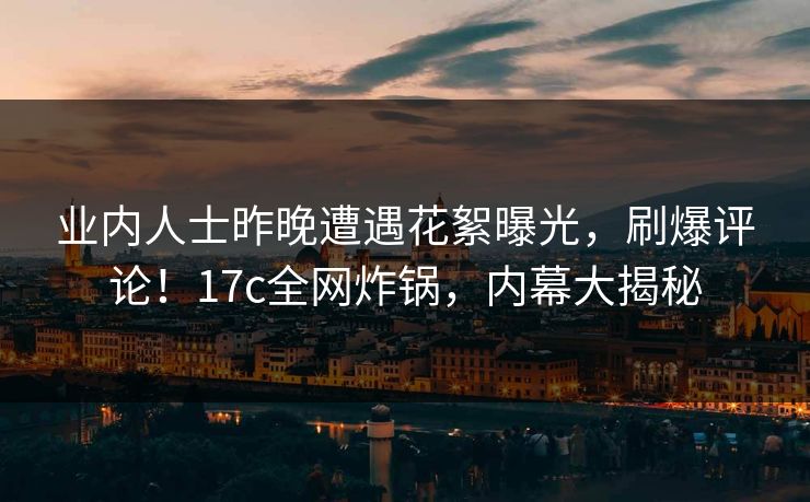 业内人士昨晚遭遇花絮曝光，刷爆评论！17c全网炸锅，内幕大揭秘
