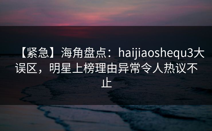 【紧急】海角盘点：haijiaoshequ3大误区，明星上榜理由异常令人热议不止