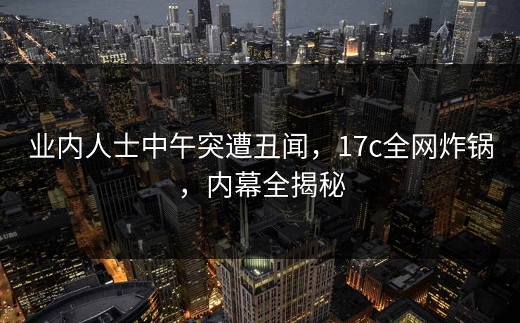 业内人士中午突遭丑闻，17c全网炸锅，内幕全揭秘