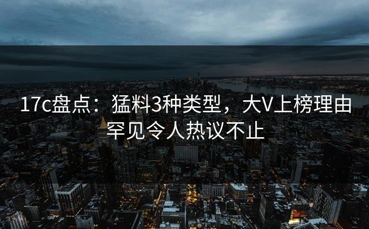 17c盘点：猛料3种类型，大V上榜理由罕见令人热议不止