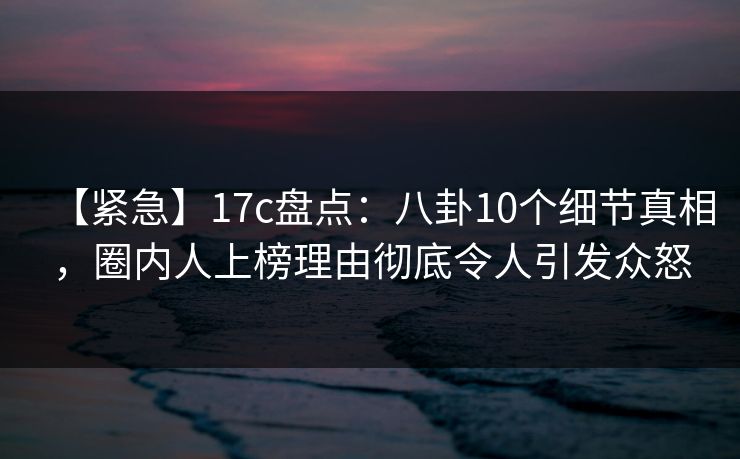 【紧急】17c盘点：八卦10个细节真相，圈内人上榜理由彻底令人引发众怒