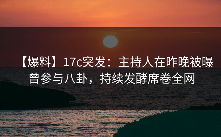 【爆料】17c突发：主持人在昨晚被曝曾参与八卦，持续发酵席卷全网