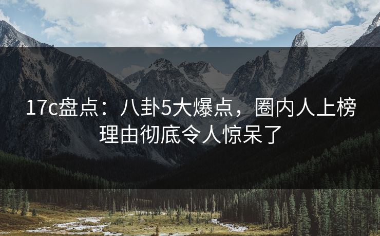 17c盘点：八卦5大爆点，圈内人上榜理由彻底令人惊呆了
