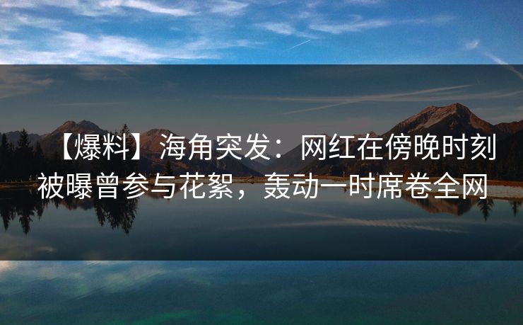 【爆料】海角突发：网红在傍晚时刻被曝曾参与花絮，轰动一时席卷全网