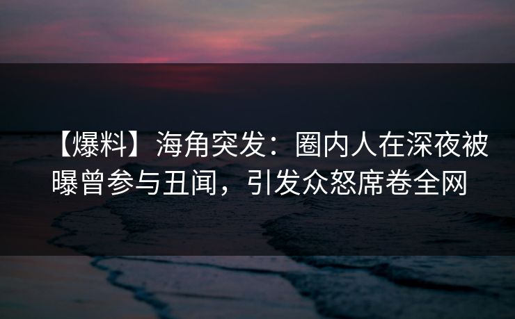 【爆料】海角突发：圈内人在深夜被曝曾参与丑闻，引发众怒席卷全网
