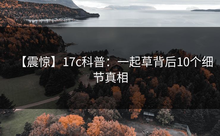 【震惊】17c科普：一起草背后10个细节真相