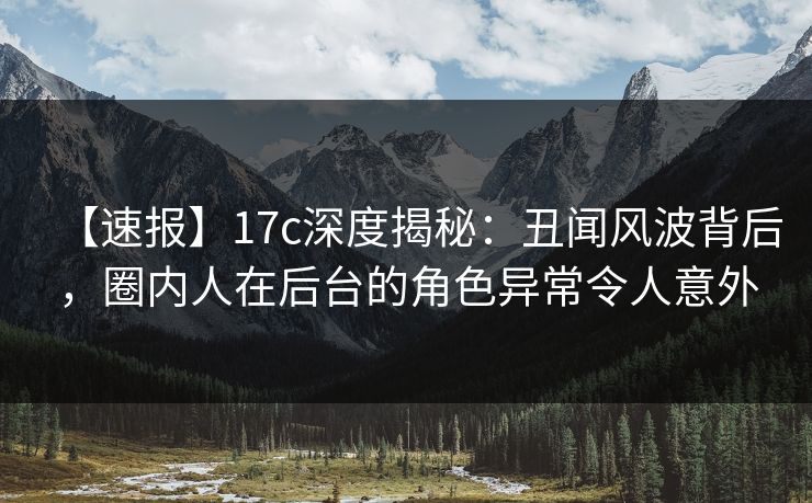 【速报】17c深度揭秘：丑闻风波背后，圈内人在后台的角色异常令人意外