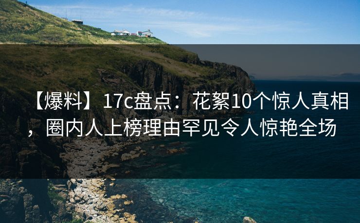 【爆料】17c盘点：花絮10个惊人真相，圈内人上榜理由罕见令人惊艳全场