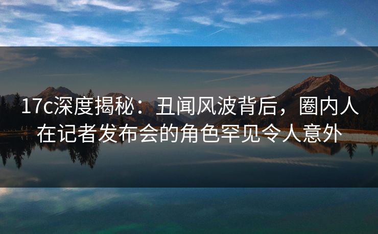 17c深度揭秘：丑闻风波背后，圈内人在记者发布会的角色罕见令人意外