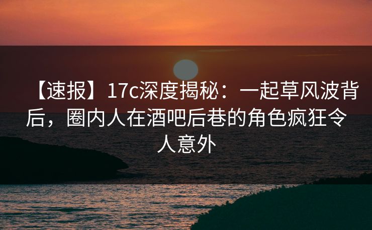 【速报】17c深度揭秘：一起草风波背后，圈内人在酒吧后巷的角色疯狂令人意外