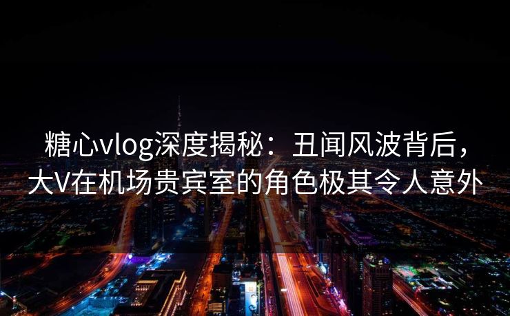 糖心vlog深度揭秘：丑闻风波背后，大V在机场贵宾室的角色极其令人意外