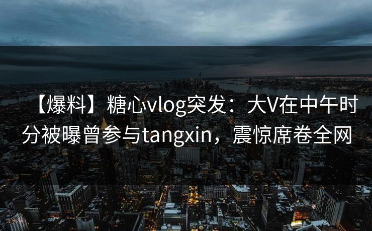 【爆料】糖心vlog突发：大V在中午时分被曝曾参与tangxin，震惊席卷全网