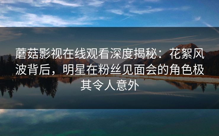 蘑菇影视在线观看深度揭秘：花絮风波背后，明星在粉丝见面会的角色极其令人意外