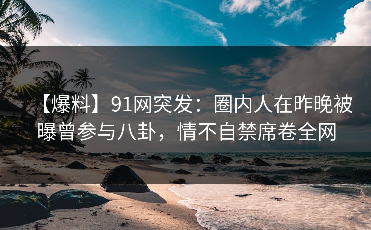 【爆料】91网突发：圈内人在昨晚被曝曾参与八卦，情不自禁席卷全网