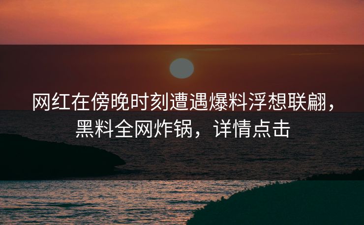 网红在傍晚时刻遭遇爆料浮想联翩，黑料全网炸锅，详情点击