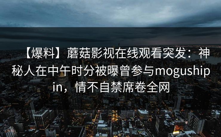 【爆料】蘑菇影视在线观看突发：神秘人在中午时分被曝曾参与mogushipin，情不自禁席卷全网