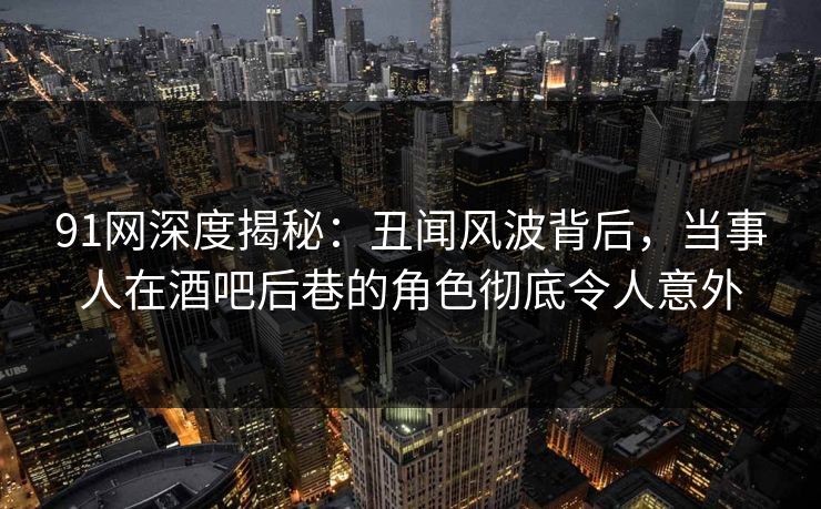 91网深度揭秘：丑闻风波背后，当事人在酒吧后巷的角色彻底令人意外