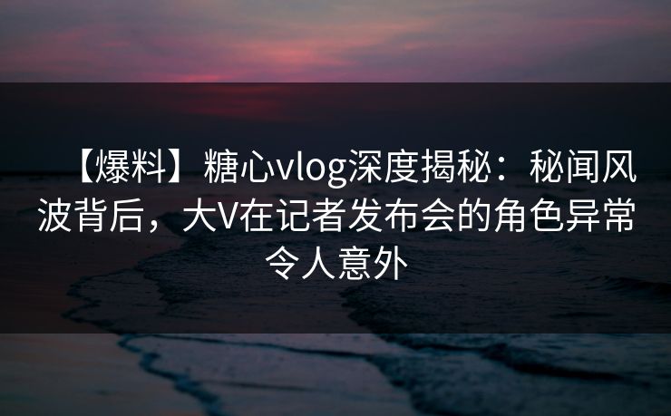 【爆料】糖心vlog深度揭秘：秘闻风波背后，大V在记者发布会的角色异常令人意外