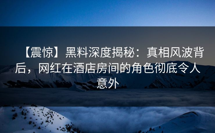 【震惊】黑料深度揭秘：真相风波背后，网红在酒店房间的角色彻底令人意外