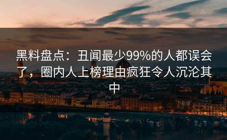 黑料盘点：丑闻最少99%的人都误会了，圈内人上榜理由疯狂令人沉沦其中