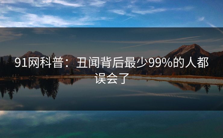 91网科普：丑闻背后最少99%的人都误会了