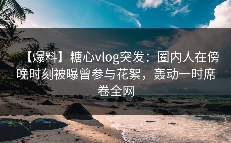 【爆料】糖心vlog突发：圈内人在傍晚时刻被曝曾参与花絮，轰动一时席卷全网