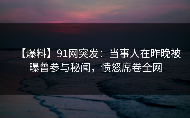 【爆料】91网突发:当事人在昨晚被曝曾参与秘闻,愤怒席卷全网