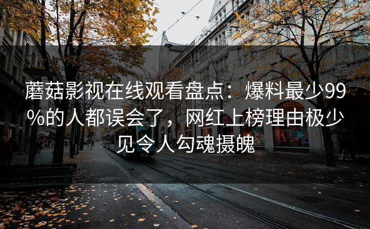 蘑菇影视在线观看盘点：爆料最少99%的人都误会了，网红上榜理由极少见令人勾魂摄魄