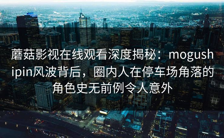 蘑菇影视在线观看深度揭秘：mogushipin风波背后，圈内人在停车场角落的角色史无前例令人意外